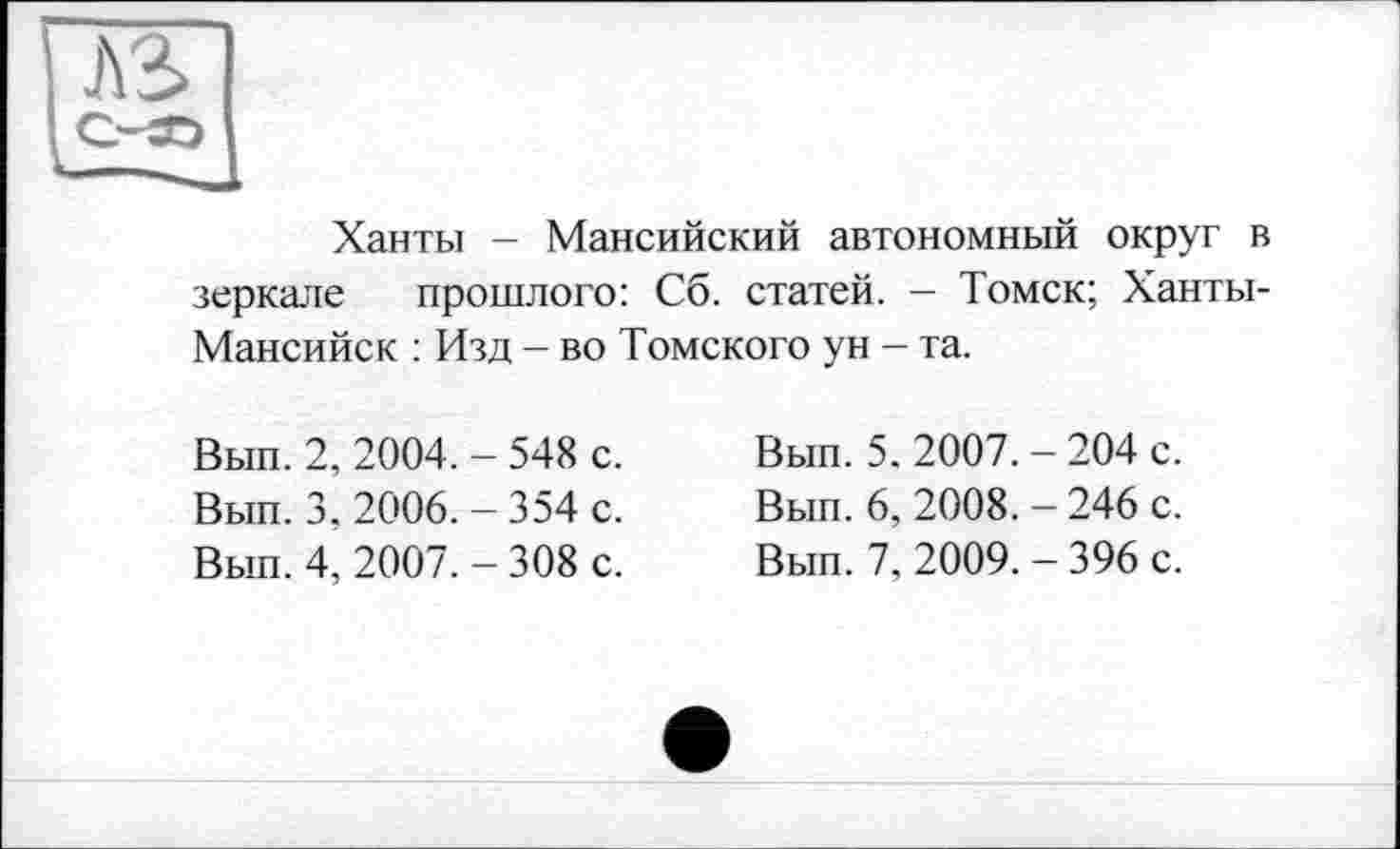 ﻿Ханты - Мансийский автономный округ в зеркале прошлого: Сб. статей. - Томск; Ханты-Мансийск : Изд - во Томского ун - та.
Вып. 2, 2004. - 548 с.
Вып. 3, 2006. - 354 с.
Вып. 4, 2007. - 308 с.
Вып. 5. 2007. - 204 с.
Вып. 6, 2008. - 246 с.
Вып. 7, 2009. - 396 с.